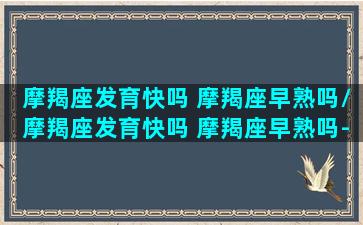 摩羯座发育快吗 摩羯座早熟吗/摩羯座发育快吗 摩羯座早熟吗-我的网站